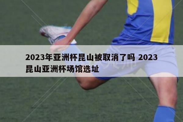 2023年亚洲杯昆山被取消了吗 2023昆山亚洲杯场馆选址